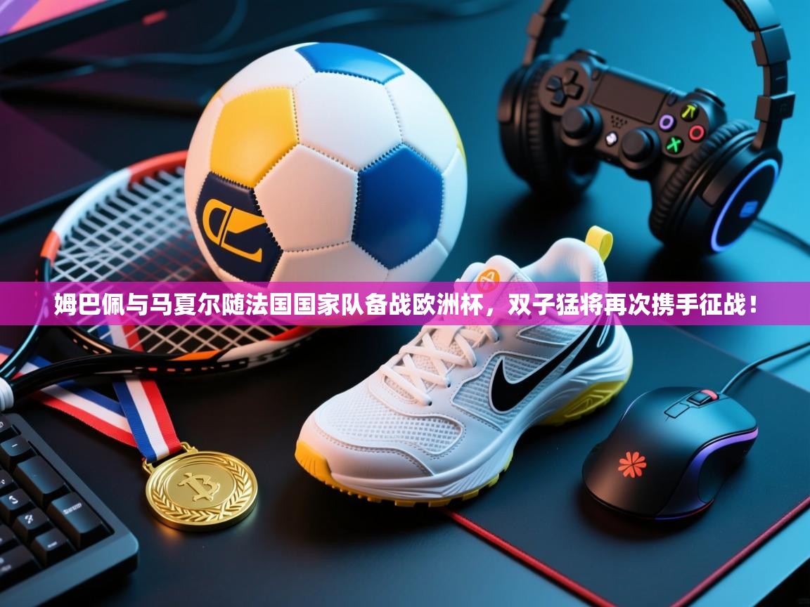 鲸鱼体育-姆巴佩与马夏尔随法国国家队备战欧洲杯,双子猛将再次携手征战! 第1张