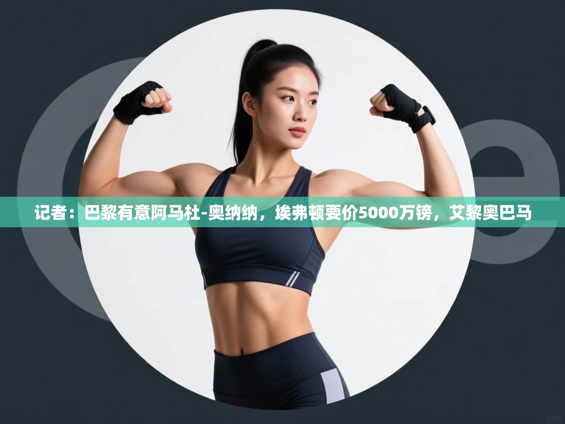 蓝鲸体育app官方下载-记者:巴黎有意阿马杜-奥纳纳,埃弗顿要价5000万镑,艾黎奥巴马 第4张