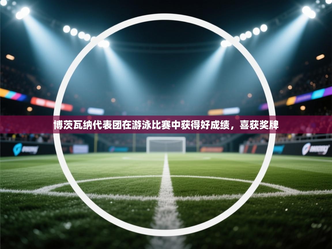 蓝鲸体育直播-博茨瓦纳代表团在游泳比赛中获得好成绩,喜获奖牌 第3张